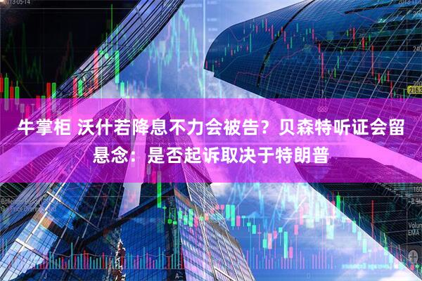 牛掌柜 沃什若降息不力会被告？贝森特听证会留悬念：是否起诉取决于特朗普