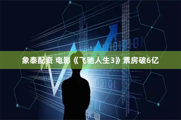象泰配资 电影《飞驰人生3》票房破6亿