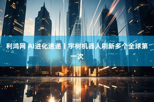 利鸿网 AI进化速递丨宇树机器人刷新多个全球第一次
