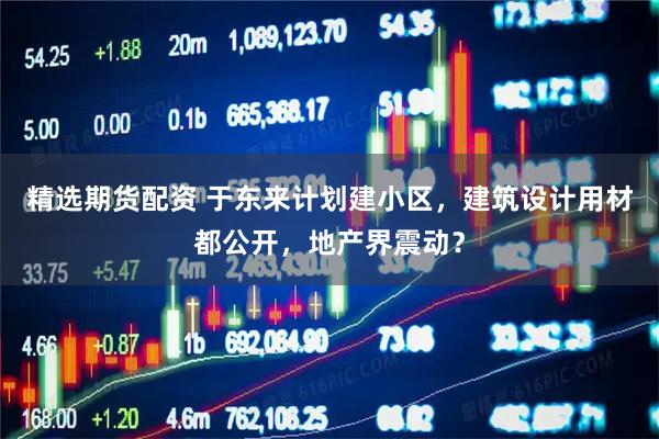 精选期货配资 于东来计划建小区，建筑设计用材都公开，地产界震动？