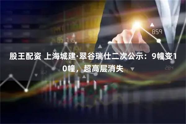 股王配资 上海城建·翠谷瑞仕二次公示:9幢变10幢,超高层消失