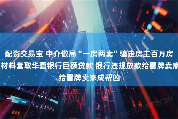 配资交易宝 中介做局“一房两卖”骗走房主百万房款 伪造材料套取华夏银行巨额贷款 银行违规放款给冒牌卖家成帮凶