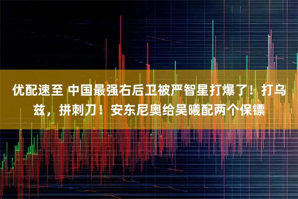 优配速至 中国最强右后卫被严智星打爆了！打乌兹，拼刺刀！安东尼奥给吴曦配两个保镖