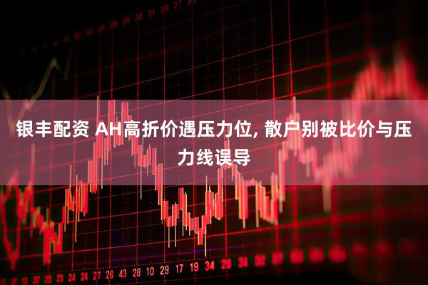 银丰配资 AH高折价遇压力位, 散户别被比价与压力线误导