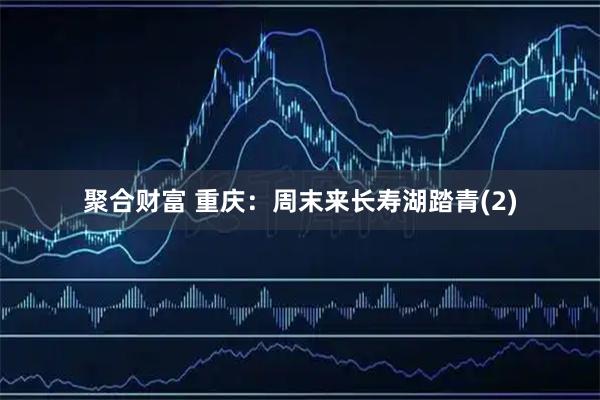 聚合财富 重庆：周末来长寿湖踏青(2)