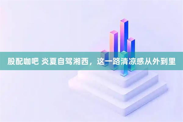股配咖吧 炎夏自驾湘西，这一路清凉感从外到里