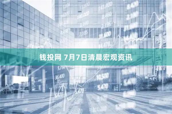 钱投网 7月7日清晨宏观资讯