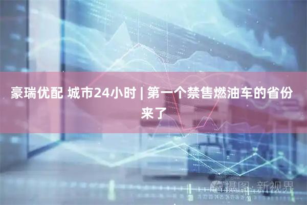 豪瑞优配 城市24小时 | 第一个禁售燃油车的省份 来了