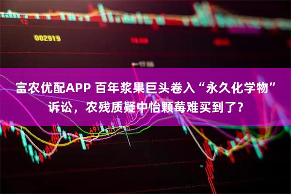 富农优配APP 百年浆果巨头卷入“永久化学物”诉讼,农残质疑中怡颗莓难买到了?