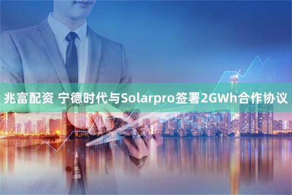 兆富配资 宁德时代与Solarpro签署2GWh合作协议