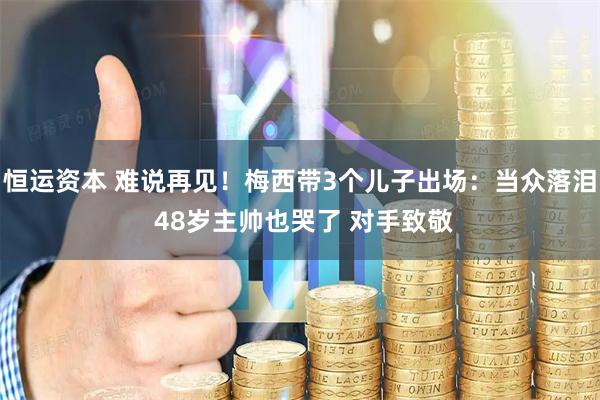 恒运资本 难说再见！梅西带3个儿子出场：当众落泪 48岁主帅也哭了 对手致敬