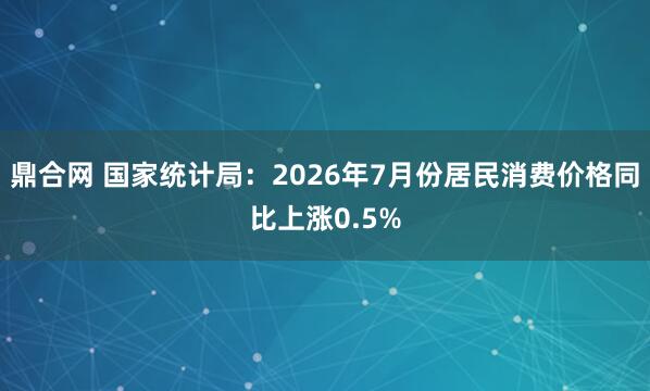 鼎合网 国家统计局：2026年7月份居民消费价格同比上涨0.5%