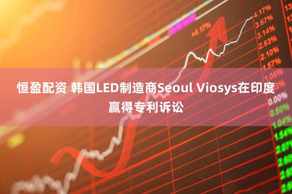 恒盈配资 韩国LED制造商Seoul Viosys在印度赢得专利诉讼